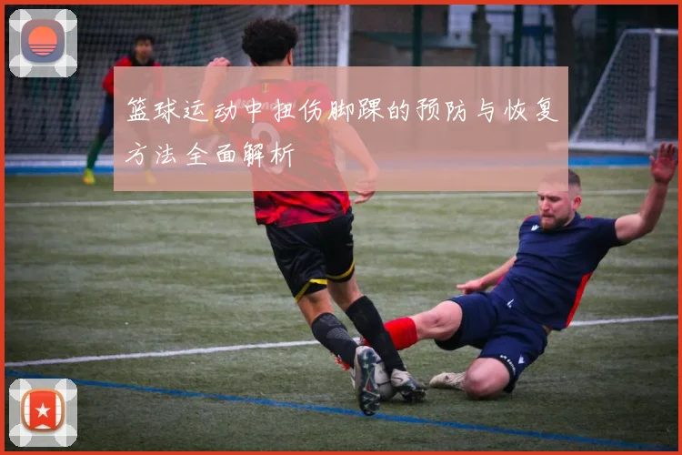 篮球运动中扭伤脚踝的预防与恢复方法全面解析