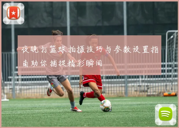 夜晚打篮球拍摄技巧与参数设置指南助你捕捉精彩瞬间